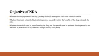 Objective of NDA
•Whether the drug's proposed labeling (package insert) is appropriate, and what it should contain.
•Whether the drug is safe and effective in its propose use, and whether the benefits of the drug outweigh the
risks .
•Whether the methods used in manufacturing the drug and the controls used to maintain the drug's quality are
adequate to preserve the drug's identity, strength, quality, and purity.
 