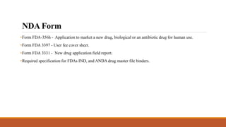 NDA Form
•Form FDA-356h - Application to market a new drug, biological or an antibiotic drug for human use.
•Form FDA 3397 - User fee cover sheet.
•Form FDA 3331 - New drug application field report.
•Required specification for FDAs IND, and ANDA drug master file binders.
 