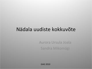 Nädala uudiste kokkuvõte
Aurora Ursula Joala
Sandra Mikomägi
GAG 2010
 