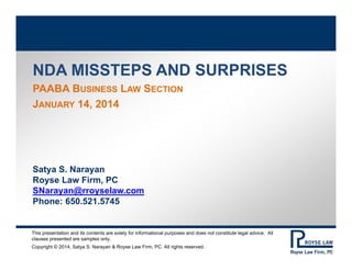 NDA MISSTEPS AND SURPRISES
PAABA BUSINESS LAW SECTION
JANUARY 14, 2014

Satya S. Narayan
Royse Law Firm, PC
SNarayan@rroyselaw.com
Phone: 650.521.5745

This presentation and its contents are solely for informational purposes and does not constitute legal advice. All
clauses presented are samples only.
Copyright © 2014, Satya S. Narayan & Royse Law Firm, PC. All rights reserved.

 