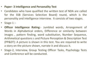 • Paper- 3 Intelligence and Personality Test
• Candidates who have qualified the written test of NDA are called
for the SSB (Services Selection Board) round, which is the
personality and intelligence interview. It consists of two stages.
• Stage-1 :-
• Officer Intelligence Rating:- Jumbled words, Arrangement of
Words in Alphabetical orders, Difference or similarity between
images , pattern finding, word substitution, Number Sequence,
Arithmetical questions s and Picture Perception & Description Test
(PP&DT): A picture is shown in this test. You are required to write
a story on the picture shown, narrate it and discuss it.
• Stage-2, Interview, Group Testing Officer Tasks, Psychology Tests
and Conference will be conducted.
 
