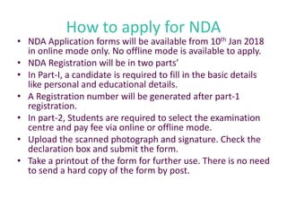 How to apply for NDA
• NDA Application forms will be available from 10th Jan 2018
in online mode only. No offline mode is available to apply.
• NDA Registration will be in two parts’
• In Part-I, a candidate is required to fill in the basic details
like personal and educational details.
• A Registration number will be generated after part-1
registration.
• In part-2, Students are required to select the examination
centre and pay fee via online or offline mode.
• Upload the scanned photograph and signature. Check the
declaration box and submit the form.
• Take a printout of the form for further use. There is no need
to send a hard copy of the form by post.
 