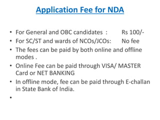 Application Fee for NDA
• For General and OBC candidates : Rs 100/-
• For SC/ST and wards of NCOs/JCOs: No fee
• The fees can be paid by both online and offline
modes .
• Online Fee can be paid through VISA/ MASTER
Card or NET BANKING
• In offline mode, fee can be paid through E-challan
in State Bank of India.
•
 