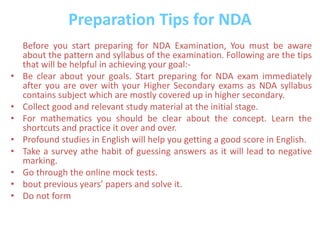 Preparation Tips for NDA
Before you start preparing for NDA Examination, You must be aware
about the pattern and syllabus of the examination. Following are the tips
that will be helpful in achieving your goal:-
• Be clear about your goals. Start preparing for NDA exam immediately
after you are over with your Higher Secondary exams as NDA syllabus
contains subject which are mostly covered up in higher secondary.
• Collect good and relevant study material at the initial stage.
• For mathematics you should be clear about the concept. Learn the
shortcuts and practice it over and over.
• Profound studies in English will help you getting a good score in English.
• Take a survey athe habit of guessing answers as it will lead to negative
marking.
• Go through the online mock tests.
• bout previous years’ papers and solve it.
• Do not form
 