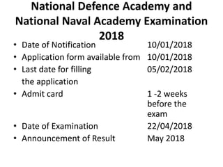 National Defence Academy and
National Naval Academy Examination
2018
• Date of Notification 10/01/2018
• Application form available from 10/01/2018
• Last date for filling 05/02/2018
the application
• Admit card 1 -2 weeks
before the
exam
• Date of Examination 22/04/2018
• Announcement of Result May 2018
 