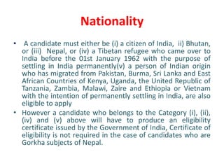 Nationality
• A candidate must either be (i) a citizen of India, ii) Bhutan,
or (iii) Nepal, or (iv) a Tibetan refugee who came over to
India before the 01st January 1962 with the purpose of
settling in India permanently(v) a person of Indian origin
who has migrated from Pakistan, Burma, Sri Lanka and East
African Countries of Kenya, Uganda, the United Republic of
Tanzania, Zambia, Malawi, Zaire and Ethiopia or Vietnam
with the intention of permanently settling in India, are also
eligible to apply
• However a candidate who belongs to the Category (i), (ii),
(iv) and (v) above will have to produce an eligibility
certificate issued by the Government of India, Certificate of
eligibility is not required in the case of candidates who are
Gorkha subjects of Nepal.
 