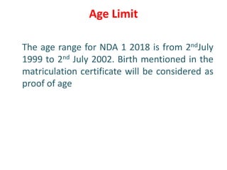 Age Limit
The age range for NDA 1 2018 is from 2ndJuly
1999 to 2nd July 2002. Birth mentioned in the
matriculation certificate will be considered as
proof of age
 
