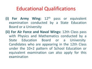 Educational Qualifications
(i) For Army Wing: 12th pass or equivalent
examination conducted by a State Education
Board or a University
(ii) For Air Force and Naval Wings: 12th Class pass
with Physics and Mathematics conducted by a
State Education Board or a University
Candidates who are appearing in the 12th Class
under the 10+2 pattern of School Education or
equivalent examination can also apply for this
examination
 