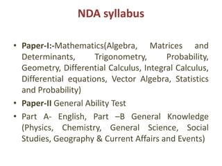 NDA syllabus
• Paper-I:-Mathematics(Algebra, Matrices and
Determinants, Trigonometry, Probability,
Geometry, Differential Calculus, Integral Calculus,
Differential equations, Vector Algebra, Statistics
and Probability)
• Paper-II General Ability Test
• Part A- English, Part –B General Knowledge
(Physics, Chemistry, General Science, Social
Studies, Geography & Current Affairs and Events)
 