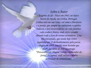 Sobre o Autor
Eugénio de Sá - Nasci em 1945, no típico
bairro da Ajuda, em Lisboa, Portugal.
Lisboa está-me nas veias, tal como a literatura
e a poesia, que sempre me cativaram o espírito.
Todavia, e por circunstâncias da vida familiar,
cedo conheci Sintra, onde vivi e estudei
durante toda a fase do ensino secundário. Uma
vila encantada, que ainda hoje visito
regularmente. O deslumbramento pela poesia
chegou em 1968, trazida num livrinho que
recebi das mãos de José Saramago,
“Provavelmente Alegria”, então colaborador do
Jornal A Capital, onde iniciei a minha
actividade de comunicador.
 