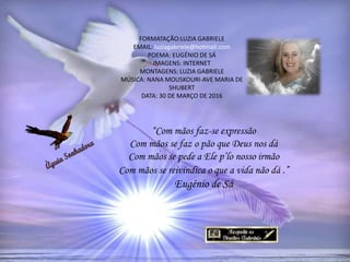 FORMATAÇÃO:LUZIA GABRIELE
EMAIL: luziagabriele@hotmail.com
POEMA: EUGÉNIO DE SÁ
IMAGENS: INTERNET
MONTAGENS: LUZIA GABRIELE
MÚSICA: NANA MOUSKOURI-AVE MARIA DE
SHUBERT
DATA: 30 DE MARÇO DE 2016
“Com mãos faz-se expressão
Com mãos se faz o pão que Deus nos dá
Com mãos se pede a Ele p’lo nosso irmão
Com mãos se reivindica o que a vida não dá .”
Eugénio de Sá
 