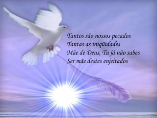 Tantos são nossos pecados
Tantas as iniqüidades
Mãe de Deus, Tu já não sabes
Ser mãe destes enjeitados
 