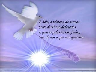 E hoje, a tristeza de sermos
Seres de Ti tão defasados
E gastos pelos nossos fados,
Faz de nós o que não queremos
 