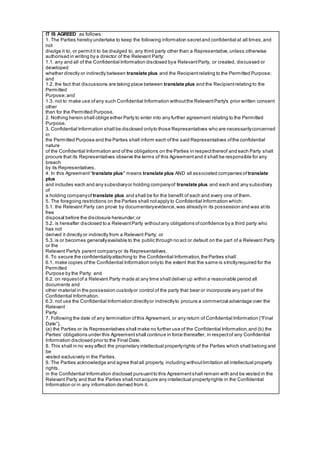 IT IS AGREED as follows:
1. The Parties hereby undertake to keep the following information secretand confidential at all times,and
not
divulge it to, or permitit to be divulged to, any third party other than a Representative,unless otherwise
authorised in writing by a director of the Relevant Party:
1.1. any and all of the Confidential Information disclosed bya RelevantParty, or created, discussed or
developed
whether directly or indirectly between translate plus and the Recipientrelating to the Permitted Purpose;
and
1.2. the fact that discussions are taking place between translate plus and the Recipientrelating to the
Permitted
Purpose;and
1.3. not to make use ofany such Confidential Information withoutthe RelevantParty's prior written consent
other
than for the Permitted Purpose.
2. Nothing herein shall oblige either Party to enter into any further agreement relating to the Permitted
Purpose.
3. Confidential Information shall be disclosed onlyto those Representatives who are necessarilyconcerned
in
the Permitted Purpose and the Parties shall inform each ofthe said Representatives ofthe confidential
nature
of the Confidential Information and ofthe obligations on the Parties in respectthereof and each Party shall
procure that its Representatives observe the terms of this Agreementand it shall be responsible for any
breach
by its Representatives.
4. In this Agreement“translate plus" means translate plus AND all associated companies of translate
plus
and includes each and any subsidiaryor holding companyof translate plus and each and any subsidiary
of
a holding companyof translate plus and shall be for the benefit of each and every one of them.
5. The foregoing restrictions on the Parties shall notapply to Confidential Information which:
5.1. the Relevant Party can prove by documentaryevidence,was alreadyin its possession and was atits
free
disposal before the disclosure hereunder;or
5.2. is hereafter disclosed to a RelevantParty withoutany obligations ofconfidence by a third party who
has not
derived it directly or indirectly from a Relevant Party; or
5.3. is or becomes generallyavailable to the public through no act or default on the part of a Relevant Party
or the
Relevant Party's parent companyor its Representatives.
6. To secure the confidentialityattaching to the Confidential Information,the Parties shall:
6.1. make copies ofthe Confidential Information onlyto the extent that the same is strictlyrequired for the
Permitted
Purpose by the Party; and
6.2. on requestof a Relevant Party made at any time shall deliver up within a reasonable period all
documents and
other material in the possession custodyor control of the party that bear or incorporate any part of the
Confidential Information.
6.3. not use the Confidential Information directlyor indirectlyto procure a commercial advantage over the
Relevant
Party.
7. Following the date of any termination ofthis Agreement, or any return of Confidential Information (“Final
Date”),
(a) the Parties or its Representatives shall make no further use of the Confidential Information,and (b) the
Parties’ obligations under this Agreementshall continue in force thereafter, in respectof any Confidential
Information disclosed prior to the Final Date.
8. This shall in no way affect the proprietary intellectual propertyrights of the Parties which shall belong and
be
vested exclusively in the Parties.
9. The Parties acknowledge and agree thatall property, including withoutlimitation all intellectual property
rights,
in the Confidential Information disclosed pursuantto this Agreementshall remain with and be vested in the
Relevant Party and that the Parties shall notacquire any intellectual propertyrights in the Confidential
Information or in any information derived from it.
 