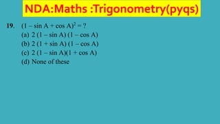 NDA:Maths :Trigonometry(pyqs)
19. (1 – sin A + cos A)2
= ?
(a) 2 (1 – sin A) (1 – cos A)
(b) 2 (1 + sin A) (1 – cos A)
(c) 2 (1 – sin A)(1 + cos A)
(d) None of these
 