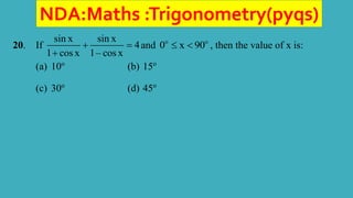 NDA:Maths :Trigonometry(pyqs)
20. If
sin x sin x
4
1 cos x 1– cos x
 

and o o
0 x 90
  , then the value of x is:
(a) 10o
(b) 15o
(c) 30o
(d) 45o
 