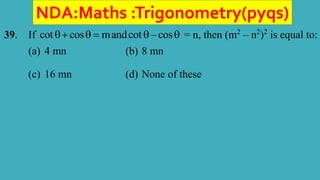 NDA:Maths :Trigonometry(pyqs)
39. If cot cos mandcot – cos
     = n, then (m2
– n2
)2
is equal to:
(a) 4 mn (b) 8 mn
(c) 16 mn (d) None of these
 