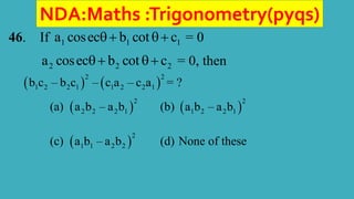 NDA:Maths :Trigonometry(pyqs)
46. If 1 1 1
a cosec b cot c
  = 0
2 2 2
a cosec b cot c
  = 0, then
   
2 2
1 2 2 1 1 2 2 1
b c – b c – c a – c a = ?
(a)  
2
2 2 2 1
a b – a b (b)  
2
1 2 2 1
a b – a b
(c)  
2
1 1 2 2
a b – a b (d) None of these
 