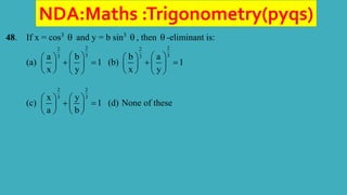 NDA:Maths :Trigonometry(pyqs)
48. If x = cos3
 and y = b sin3
 , then  -eliminant is:
(a)
2
2
3
3
a b
1
x y
 
 
 
 
 
   
(b)
2
2
3
3
b a
1
x y
 
 
 
 
 
   
(c)
2 2
3 3
x y
1
a b
   
 
   
   
(d) None of these
 