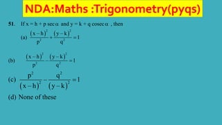 NDA:Maths :Trigonometry(pyqs)
51. If x = h + p sec and y = k + q cosec , then
(a)
   
2 2
2 2
x – h y – k
1
p q
 
(b)
   
2 2
2 2
x – h y – k
– 1
p q

(c)
   
2 2
2 2
p q
– 1
x – h y – k

(d) None of these
 