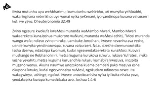 Kwira mutunhu uyu weAbharimu, kumutunhu weNebho, uri munyika yeMoabhi,
wakaringirana neJerikho; uye wonai nyika yeKenani, iyo yandinopa kuvana vaIsuraeri
kuti ive yavo: Dheuteronomio 32:49
Zvino ngesure kwokufa kwaMosi muranda waMambo Mwari, Mambo Mwari
wakaereketa kunaJoshua mukororo waNuni, muranda waMosi echiti, “Mosi muranda
wangu wafa; ndizvo zvino miruka, uambuke Jorodhani, iwewe nevanhu ava veshe,
uende kunyika yendinozovapa, kuvana vaIsuraeri. Ndau dzeshe dzemunozotsika
tsoka dzenyu, ndadzipa kwomuri, kudai ngezvendakaereketa kunaMosi. Kubvira
mushango ne Rebhanoni iri, metsa kuguma kurukova rukuru, rukova Yufratesi, nyika
yeshe yevaHiti, metsa kuguma kuruandhle rukuru kumabira kwezuva, inozoita
mugano wenyu. Akuna naumwe unozokona kuema pamberi pako mazuva eshe
okupona kwako, kudai ngezvendaiya naMosi, ngokudaro ndinozoa newe. Ita
wakagwinya, ushinge, ngokuti iwewe unozokoanisira nyika iyi kuita nhaka yavo,
yendakapika kuvapa kumadzibaba avo. Joshua 1:1-6
 