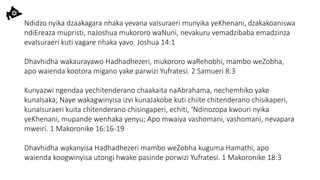 Ndidzo nyika dzaakagara nhaka yevana vaIsuraeri munyika yeKhenani, dzakakoaniswa
ndiEreaza mupristi, naJoshua mukororo waNuni, nevakuru vemadzibaba emadzinza
evaIsuraeri kuti vagare nhaka yavo. Joshua 14:1
Dhavhidha wakaurayawo Hadhadhezeri, mukororo waRehobhi, mambo weZobha,
apo waienda kootora migano yake parwizi Yufratesi. 2 Samueri 8:3
Kunyazwi ngendaa yechitenderano chaakaita naAbrahama, nechemhiko yake
kunaIsaka; Naye wakagwinyisa izvi kunaJakobe kuti chiite chitenderano chisikaperi,
kunaIsuraeri kuita chitenderano chisingaperi, echiti, ‘Ndinozopa kwouri nyika
yeKhenani, mupande wenhaka yenyu; Apo mwaiya vashomani, vashomani, nevapara
mweiri. 1 Makoronike 16:16-19
Dhavhidha wakanyisa Hadhadhezeri mambo weZobha kuguma Hamathi, apo
waienda koogwinyisa utongi hwake pasinde porwizi Yufratesi. 1 Makoronike 18:3
 