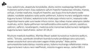 Esau wakamiruka, akapetuka kunaJakobe, akaita zveshe zvaakapanga Nebhayothi
mukororo waIshumaeri; Esau wakatora upfumi hweshe hwakasiiwa ndiIsaka, mweya,
zvifuyo, n'ombe nepfuma, noupfumi hweshe; aazi kupa chiro kumukoma wake
Jakobe; naJakobe wakatora nyika yeshe yeKhenani, kubvira murwizi weEgipite metsa
kuguma kurwizi Yufratesi, wakaitora kuita nhaka yayo mhera nariini, neyevana vake
neyemibarirwana yake sure kwake mhera nariini. Aya ndiwo mazwi aakanyora Jakobe
mubhuku, echiti: Nyika yeKhenani nemadhorobha eshe evaHiti, vaHivhi, vaJebhusi,
vaAmori, vaPerizi, nevaGergashi, madzinza eshe manomwe kubve kurwizi rweEgipite
kuguma kurwizi rweEufratesi. Jasheri 47:24,27
Mushure mwekufa kwaMosi, Mambo Mwari wakati kunaJoshua mukororo waNuni,
echiti, “Simuka, uyambuke Jorodhani kuenda kunyika yendakapa vana vaIsuraeri,
iwewe unozoita kuti vana vaIsuraeri vagare nhaka yenyika.” Ndau yeshe
yomunozotsika tsoka dzenyu inozoita yenyu, kubvira mushango reRebhanoni metsa
kuguma kurwizi rukuru rwizi rwePherati, inozoita mugano wenyu. Jasheri 88:1-3
 