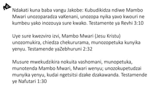 Ndakati kuna baba vangu Jakobe: Kubudikidza ndiwe Mambo
Mwari unozoparadza vaKenani, unozopa nyika yavo kwouri ne
kumbeu yako inozouya sure kwako. Testamente ya Revhi 3:10
Uye sure kwezviro izvi, Mambo Mwari (Jesu Kristu)
unozomukira, chiedza chekururama, munozopetuka kunyika
yenyu. Testamende yaZebhuruni 2:32
Musure mwekudzikira nokuita vashomani, munopetuka,
munotenda Mambo Mwari, Mwari wenyu; unozokupetudzai
munyika yenyu, kudai ngetsitsi dzake dzakawanda. Testamende
ye Nafutari 1:30
 