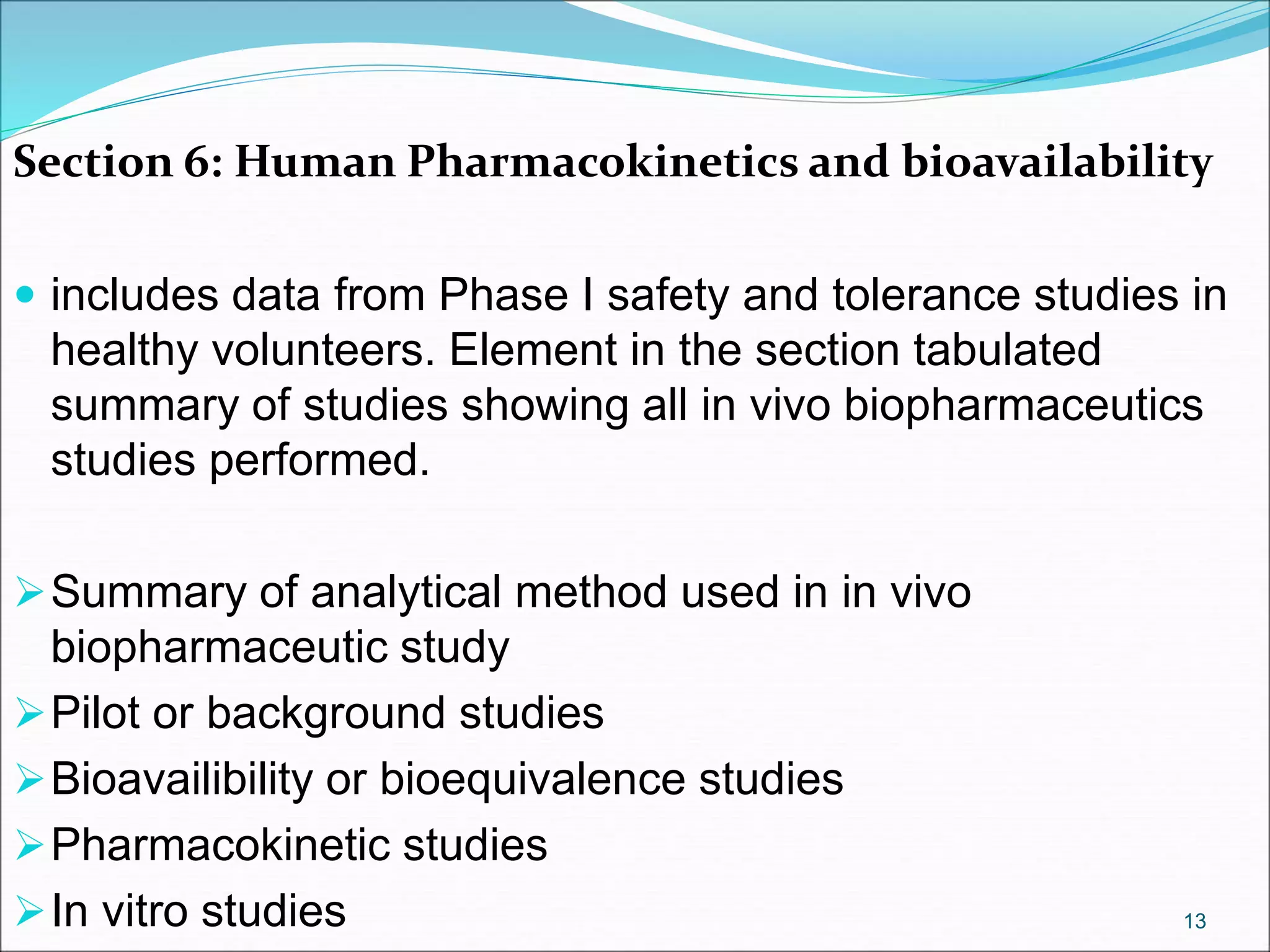Section 6: Human Pharmacokinetics and bioavailability
 includes data from Phase I safety and tolerance studies in
healthy volunteers. Element in the section tabulated
summary of studies showing all in vivo biopharmaceutics
studies performed.
Summary of analytical method used in in vivo
biopharmaceutic study
Pilot or background studies
Bioavailibility or bioequivalence studies
Pharmacokinetic studies
In vitro studies 13
 