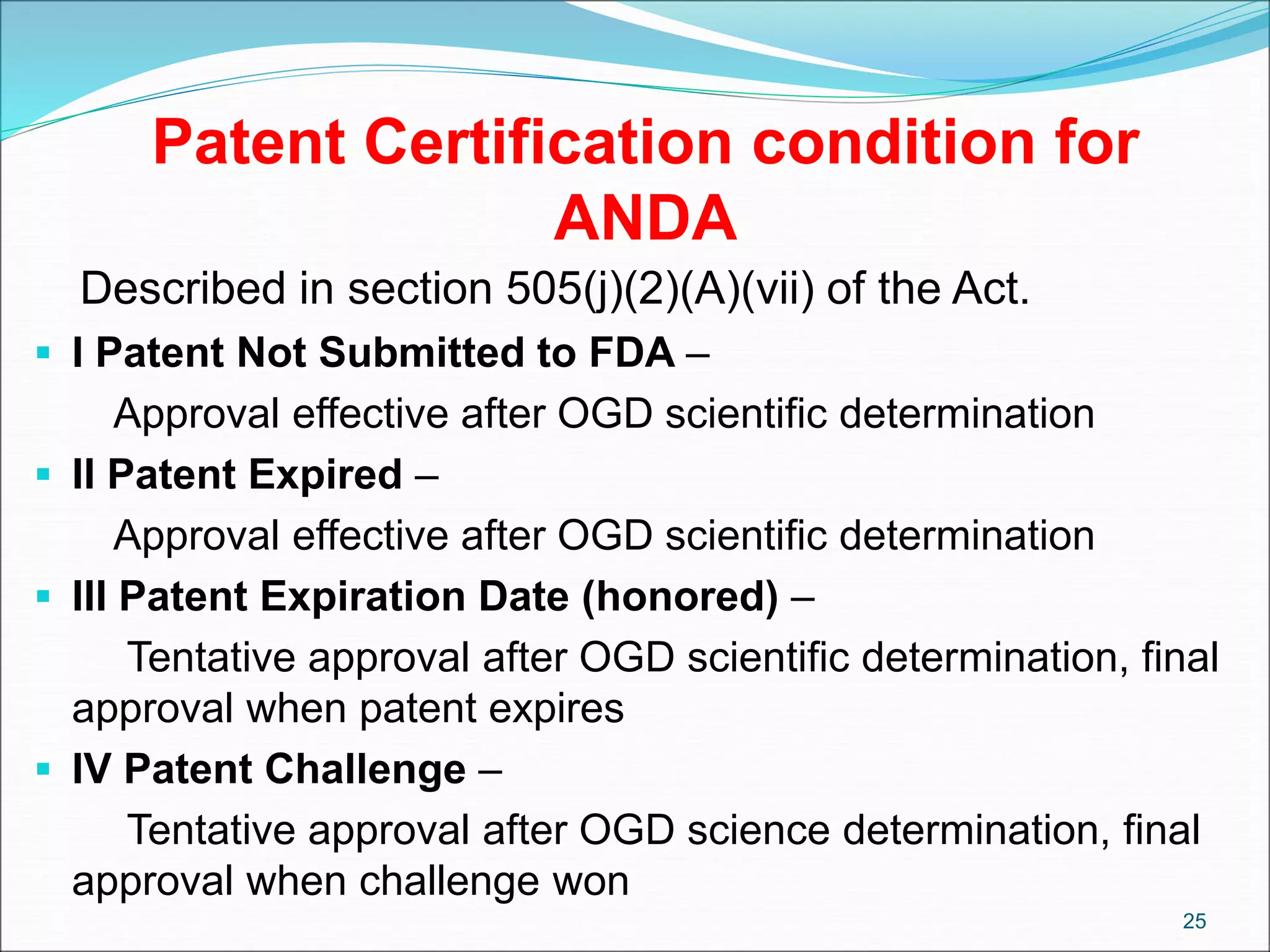 Patent Certification condition for
ANDA
Described in section 505(j)(2)(A)(vii) of the Act.
 I Patent Not Submitted to FDA –
Approval effective after OGD scientific determination
 II Patent Expired –
Approval effective after OGD scientific determination
 III Patent Expiration Date (honored) –
Tentative approval after OGD scientific determination, final
approval when patent expires
 IV Patent Challenge –
Tentative approval after OGD science determination, final
approval when challenge won
25
 