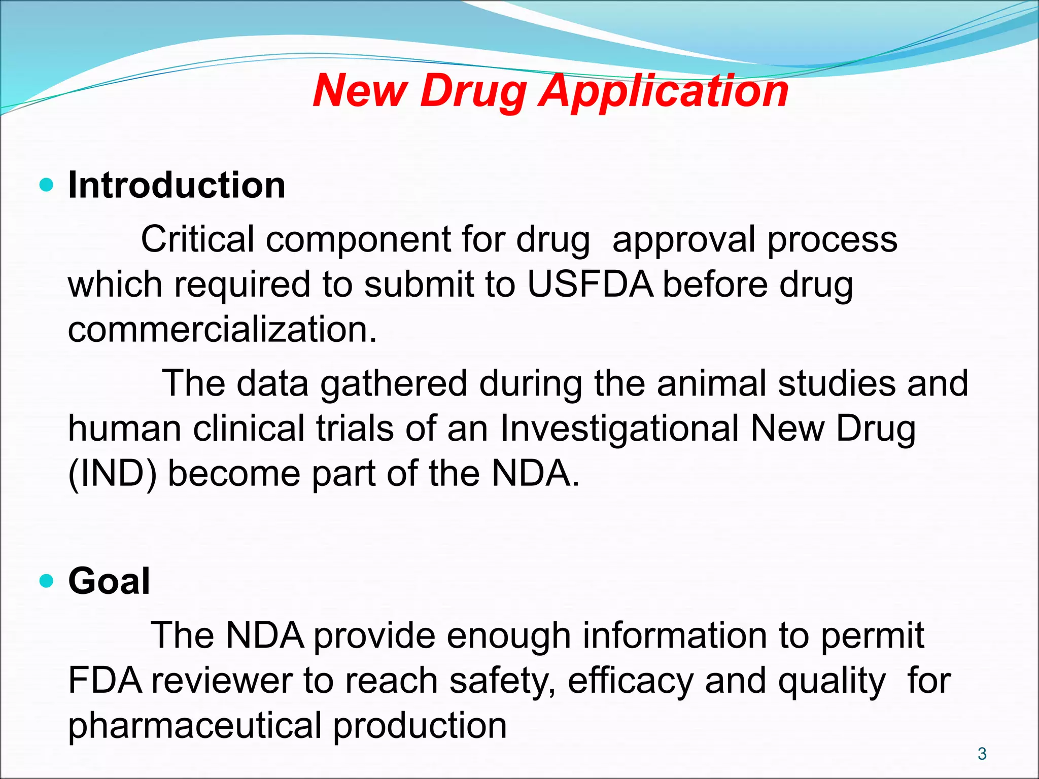 New Drug Application
 Introduction
Critical component for drug approval process
which required to submit to USFDA before drug
commercialization.
The data gathered during the animal studies and
human clinical trials of an Investigational New Drug
(IND) become part of the NDA.
 Goal
The NDA provide enough information to permit
FDA reviewer to reach safety, efficacy and quality for
pharmaceutical production
3
 
