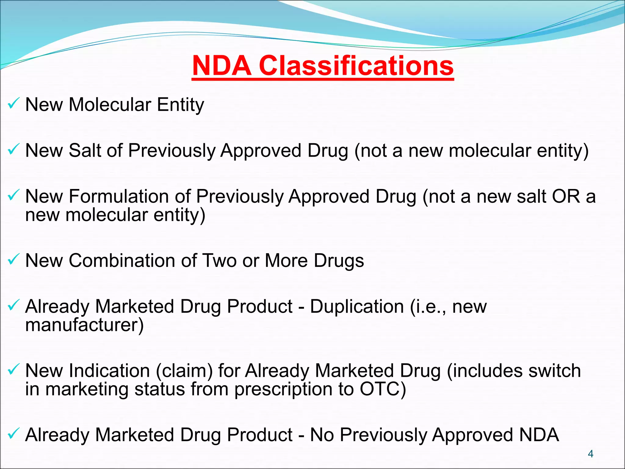 NDA Classifications
 New Molecular Entity
 New Salt of Previously Approved Drug (not a new molecular entity)
 New Formulation of Previously Approved Drug (not a new salt OR a
new molecular entity)
 New Combination of Two or More Drugs
 Already Marketed Drug Product - Duplication (i.e., new
manufacturer)
 New Indication (claim) for Already Marketed Drug (includes switch
in marketing status from prescription to OTC)
 Already Marketed Drug Product - No Previously Approved NDA
4
 