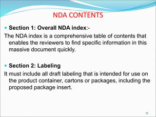 NDA CONTENTS
 Section 1: Overall NDA index:-
The NDA index is a comprehensive table of contents that
enables the reviewers to find specific information in this
massive document quickly.
 Section 2: Labeling
It must include all draft labeling that is intended for use on
the product container, cartons or packages, including the
proposed package insert.
10
 