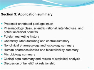 Section 3: Application summary
 Proposed annotated package insert
 Pharmacology class, scientific rational, intended use, and
potential clinical benefits
 Foreign marketing history
 Chemistry, Manufacturing and control summary
 Nonclinical pharmacology and toxicology summary
 Human pharmacokinetics and bioavailability summary
 Microbiology summary
 Clinical data summary and results of statistical analysis
 Discussion of benefit/risk relationship
11
 