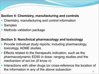 Section 4: Chemistry, manufacturing and controls
 Chemistry, manufacturing and control information
 Samples
 Methods validation package
Section 5: Nonclinical pharmacology and toxicology
 Provide individual study reports, including pharmacology,
toxicology, ADME studies.
 Effects related to the therapeutic indication, such as the
pharmacodynamic ED50 in dose- ranging studies and the
mechanism of act ion (if know n)
 Interactions with other drugs (or cross-reference the location of
the information in any of the above subsection 12
 
