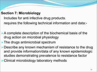 Section 7: Microbiology
Includes for anti infective drug products.
requires the following technical information and data:-
A complete description of the biochemical basis of the
drug action on microbial physiology
The drugs antimicrobial spectrum
Describe any known mechanism of resistance to the drug
and provide information/data of any known epidemiologic
studies demonstrating prevalence to resistance factor
Clinical microbiology laboratory methods
14
 
