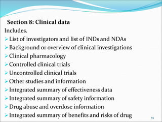 Section 8: Clinical data
Includes.
List of investigators and list of INDs and NDAs
Background or overview of clinical investigations
Clinical pharmacology
Controlled clinical trials
Uncontrolled clinical trials
Other studies and information
Integrated summary of effectiveness data
Integrated summary of safety information
Drug abuse and overdose information
Integrated summary of benefits and risks of drug 15
 