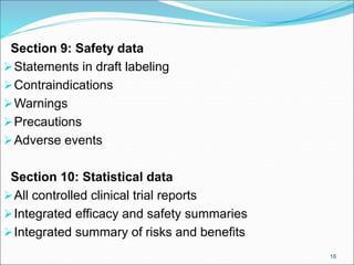 Section 9: Safety data
Statements in draft labeling
Contraindications
Warnings
Precautions
Adverse events
Section 10: Statistical data
All controlled clinical trial reports
Integrated efficacy and safety summaries
Integrated summary of risks and benefits
16
 