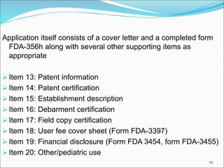 Application itself consists of a cover letter and a completed form
FDA-356h along with several other supporting items as
appropriate
Item 13: Patent information
Item 14: Patent certification
Item 15: Establishment description
Item 16: Debarment certification
Item 17: Field copy certification
Item 18: User fee cover sheet (Form FDA-3397)
Item 19: Financial disclosure (Form FDA 3454, form FDA-3455)
Item 20: Other/pediatric use
18
 