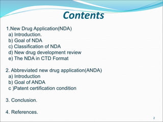 Contents
1.New Drug Application(NDA)
a) Introduction.
b) Goal of NDA
c) Classification of NDA
d) New drug development review
e) The NDA in CTD Format
2. Abbreviated new drug application(ANDA)
a) Introduction
b) Goal of ANDA
c )Patent certification condition
3. Conclusion.
4. References.
2
 