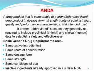 ANDA
“A drug product that is comparable to a brand/reference listed
drug product in dosage form, strength, route of administration,
quality and performance characteristics, and intended use”
It termed "abbreviated" because they generally not
required to include preclinical (animal) and clinical (human)
data to establish safety and effectiveness.
Basic Generic Drug Requirements are:--
 Same active ingredient(s)
 Same route of administration
 Same dosage form
 Same strength
 Same conditions of use
 Inactive ingredients already approved in a similar NDA 20
 