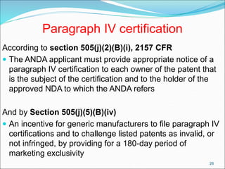 Paragraph IV certification
According to section 505(j)(2)(B)(i), 2157 CFR
 The ANDA applicant must provide appropriate notice of a
paragraph IV certification to each owner of the patent that
is the subject of the certification and to the holder of the
approved NDA to which the ANDA refers
And by Section 505(j)(5)(B)(iv)
 An incentive for generic manufacturers to file paragraph IV
certifications and to challenge listed patents as invalid, or
not infringed, by providing for a 180-day period of
marketing exclusivity
26
 