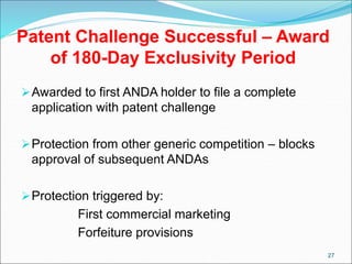 Patent Challenge Successful – Award
of 180-Day Exclusivity Period
Awarded to first ANDA holder to file a complete
application with patent challenge
Protection from other generic competition – blocks
approval of subsequent ANDAs
Protection triggered by:
First commercial marketing
Forfeiture provisions
27
 