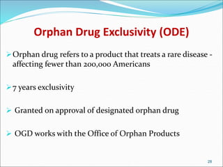 Orphan Drug Exclusivity (ODE)
Orphan drug refers to a product that treats a rare disease -
affecting fewer than 200,000 Americans
7 years exclusivity
 Granted on approval of designated orphan drug
 OGD works with the Office of Orphan Products
28
 