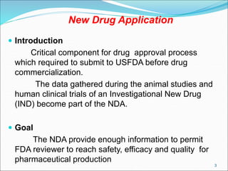 New Drug Application
 Introduction
Critical component for drug approval process
which required to submit to USFDA before drug
commercialization.
The data gathered during the animal studies and
human clinical trials of an Investigational New Drug
(IND) become part of the NDA.
 Goal
The NDA provide enough information to permit
FDA reviewer to reach safety, efficacy and quality for
pharmaceutical production
3
 