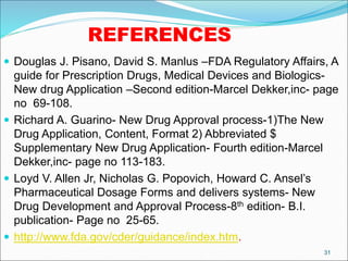 REFERENCES
 Douglas J. Pisano, David S. Manlus –FDA Regulatory Affairs, A
guide for Prescription Drugs, Medical Devices and Biologics-
New drug Application –Second edition-Marcel Dekker,inc- page
no 69-108.
 Richard A. Guarino- New Drug Approval process-1)The New
Drug Application, Content, Format 2) Abbreviated $
Supplementary New Drug Application- Fourth edition-Marcel
Dekker,inc- page no 113-183.
 Loyd V. Allen Jr, Nicholas G. Popovich, Howard C. Ansel’s
Pharmaceutical Dosage Forms and delivers systems- New
Drug Development and Approval Process-8th edition- B.I.
publication- Page no 25-65.
 http://www.fda.gov/cder/guidance/index.htm.
31
 