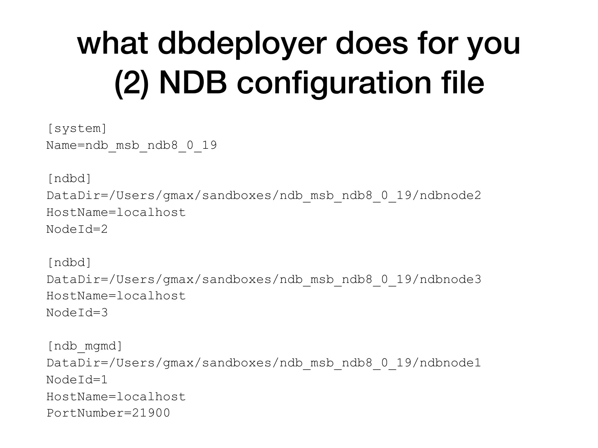 what dbdeployer does for you
(2) NDB conﬁguration ﬁle
[system]
Name=ndb_msb_ndb8_0_19
[ndbd]
DataDir=/Users/gmax/sandboxes/ndb_msb_ndb8_0_19/ndbnode2
HostName=localhost
NodeId=2
[ndbd]
DataDir=/Users/gmax/sandboxes/ndb_msb_ndb8_0_19/ndbnode3
HostName=localhost
NodeId=3
[ndb_mgmd]
DataDir=/Users/gmax/sandboxes/ndb_msb_ndb8_0_19/ndbnode1
NodeId=1
HostName=localhost
PortNumber=21900
 