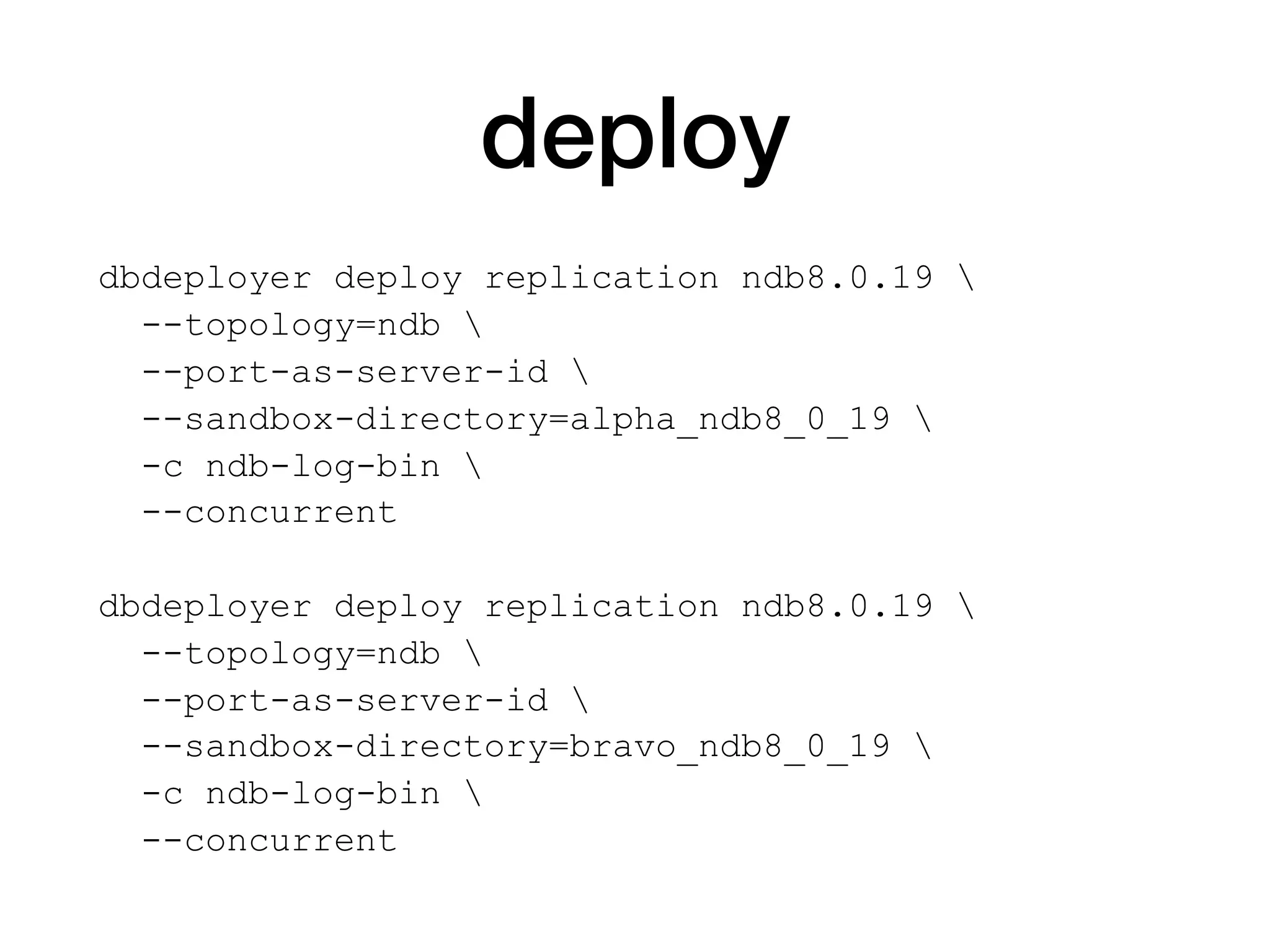 deploy
dbdeployer deploy replication ndb8.0.19 
--topology=ndb 
--port-as-server-id 
--sandbox-directory=alpha_ndb8_0_19 
-c ndb-log-bin 
--concurrent
dbdeployer deploy replication ndb8.0.19 
--topology=ndb 
--port-as-server-id 
--sandbox-directory=bravo_ndb8_0_19 
-c ndb-log-bin 
--concurrent
 