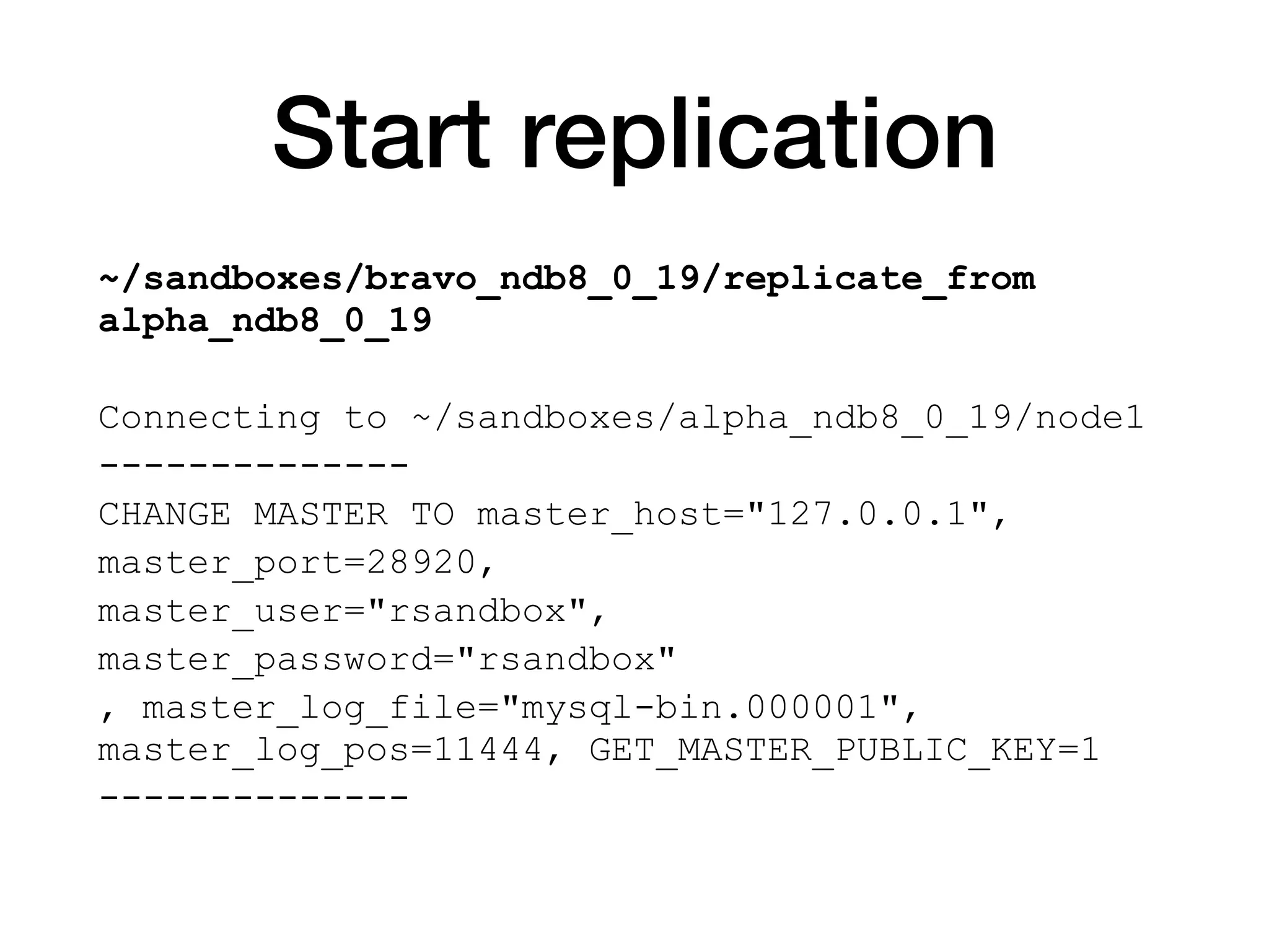 Start replication
~/sandboxes/bravo_ndb8_0_19/replicate_from
alpha_ndb8_0_19
Connecting to ~/sandboxes/alpha_ndb8_0_19/node1
--------------
CHANGE MASTER TO master_host="127.0.0.1",
master_port=28920,
master_user="rsandbox",
master_password="rsandbox"
, master_log_file="mysql-bin.000001",
master_log_pos=11444, GET_MASTER_PUBLIC_KEY=1
--------------
 