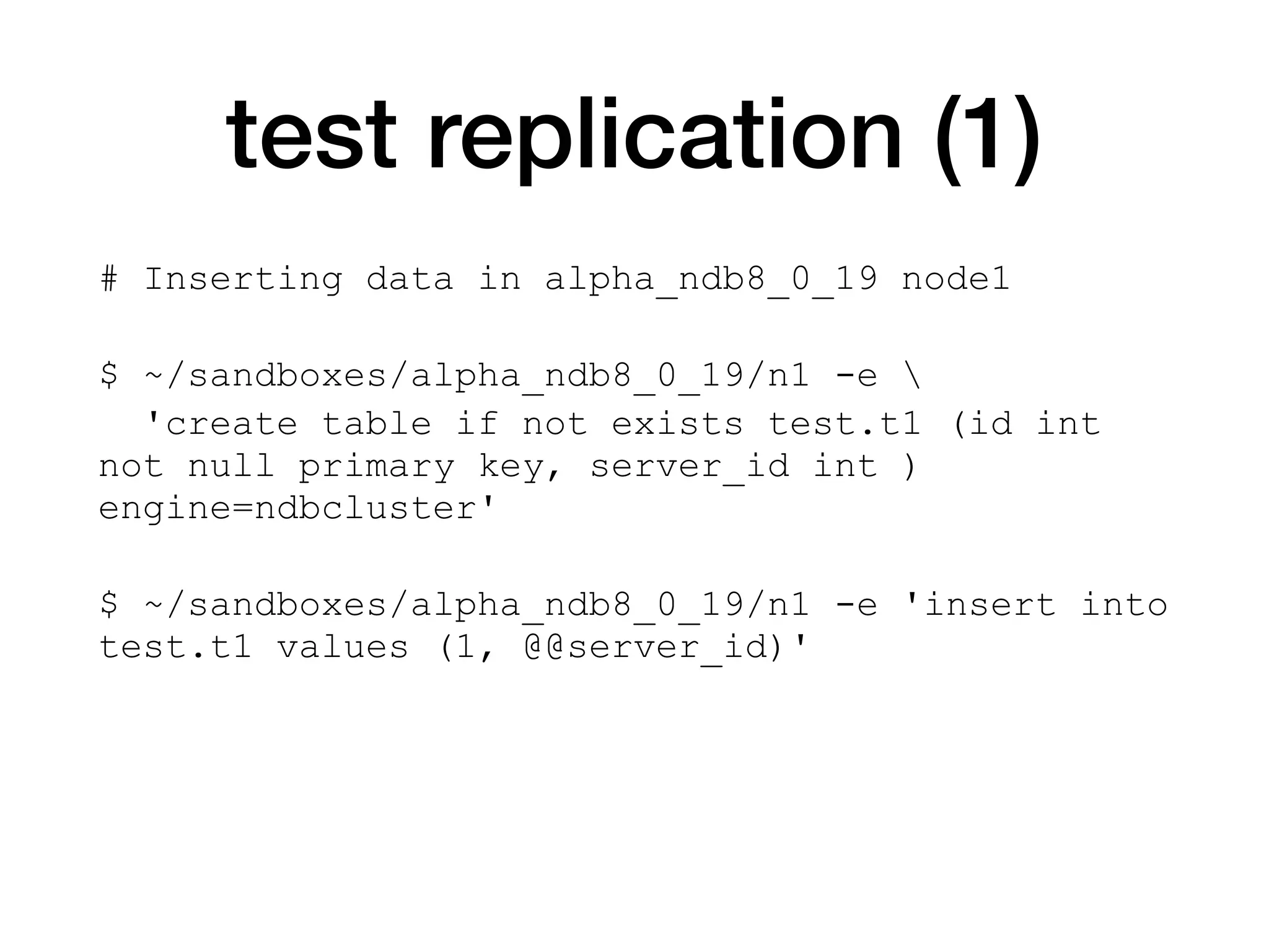test replication (1)
# Inserting data in alpha_ndb8_0_19 node1
$ ~/sandboxes/alpha_ndb8_0_19/n1 -e 
'create table if not exists test.t1 (id int
not null primary key, server_id int )
engine=ndbcluster'
$ ~/sandboxes/alpha_ndb8_0_19/n1 -e 'insert into
test.t1 values (1, @@server_id)'
 